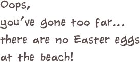 Oops, 
you’ve gone too far...
there are no Easter eggs at the beach!