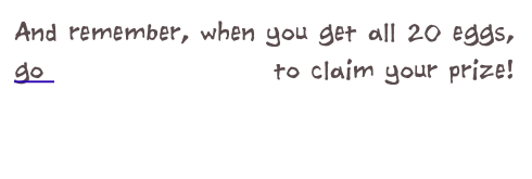 And remember, when you get all 20 eggs, 
go back to the start to claim your prize!
                                       
                               