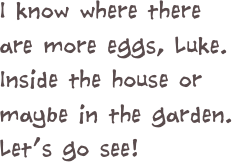 I know where there are more eggs, Luke.  Inside the house or maybe in the garden.  
Let’s go see!  