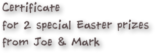 Certificate
for 2 special Easter prizes
from Joe & Mark